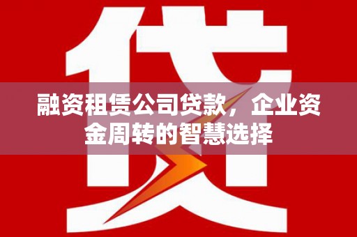 献县融资租赁公司贷款，企业资金周转的智慧选择