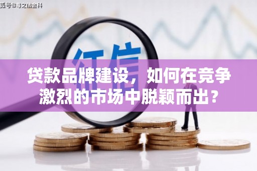 献县贷款品牌建设，如何在竞争激烈的市场中脱颖而出？
